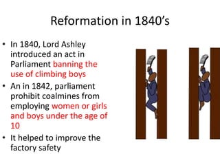 Reformation in 1840’s
• In 1840, Lord Ashley
introduced an act in
Parliament banning the
use of climbing boys
• An in 1842, parliament
prohibit coalmines from
employing women or girls
and boys under the age of
10
• It helped to improve the
factory safety
 