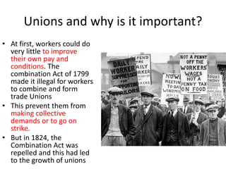 Unions and why is it important?
• At first, workers could do
very little to improve
their own pay and
conditions. The
combination Act of 1799
made it illegal for workers
to combine and form
trade Unions
• This prevent them from
making collective
demands or to go on
strike.
• But in 1824, the
Combination Act was
repelled and this had led
to the growth of unions
 
