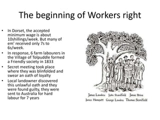 The beginning of Workers right
• In Dorset, the accepted
minimum wage is about
10shillings/week. But many of
em’ received only 7s to
6s/week.
• In response, 6 farm labourers in
the Village of Tolpuddle formed
a Friendly society in 1833
• Secret meeting took place
where they was blinfolded and
swear an oath of loyalty
• Local landowner discovered
this unlawful oath and they
were found guilty, they were
sent to Australia for hard
labour for 7 years
 