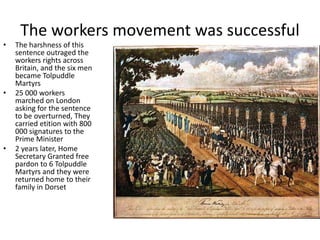 The workers movement was successful
• The harshness of this
sentence outraged the
workers rights across
Britain, and the six men
became Tolpuddle
Martyrs
• 25 000 workers
marched on London
asking for the sentence
to be overturned, They
carried etition with 800
000 signatures to the
Prime Minister
• 2 years later, Home
Secretary Granted free
pardon to 6 Tolpuddle
Martyrs and they were
returned home to their
family in Dorset
 