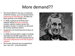 More demand??
• The Great Reform Act was a landmark
of British History as it increased british
electorate to 650 000 ppl, all taken by
both wealthy and middle class
• In 1838, a group of working class
radicals led by William Lovett (a
London cabinet maker) wrote the
people’s charter. It contain six demand
for further political reform
• Supporters of Lovett became known as
Chartists.
• In 1848, Chartist held a largest meeting
attended by 50 000 supporters, but it
was disbanded and died anyway due to
economic depression and lack of govt’s
support.
• All charter demand was accepted but
one was not – annual election
 