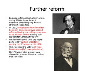 Further reform
• Campaigns for political reform return
during 1860’s. In parliament,
members of Liberal party were its
strongest supporters
• In 1867, conservative Prime minister
Benjamin Disraeli approved second
reform allowing one million more man
to be allowed to vote earning boot
support for Conservative party
• While on the other side, the liberal
party led by William Gladstone
passing the 3rd reform act in 1884.
• This extended the vote to all male
homeowners (2/5 male population).
• Only 50 years later, woman were
allowed to vote on the same basis as
men in Britain
 