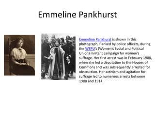 Emmeline Pankhurst
Emmeline Pankhurst is shown in this
photograph, flanked by police officers, during
the WSPU’s (Women’s Social and Political
Union) militant campaign for women’s
suffrage. Her first arrest was in February 1908,
when she led a deputation to the Houses of
Commons and was subsequently arrested for
obstruction. Her activism and agitation for
suffrage led to numerous arrests between
1908 and 1914.
 
