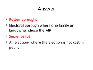 Answer
• Rotten boroughs
• Electoral borough where one family or
landowner chose the MP
• Secret ballot
• An election- where the election is not cast in
public
 