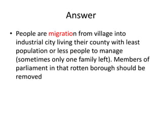 Answer
• People are migration from village into
industrial city living their county with least
population or less people to manage
(sometimes only one family left). Members of
parliament in that rotten borough should be
removed
 
