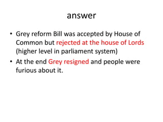 answer
• Grey reform Bill was accepted by House of
Common but rejected at the house of Lords
(higher level in parliament system)
• At the end Grey resigned and people were
furious about it.
 