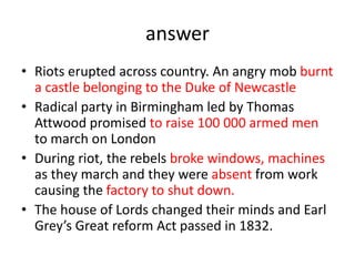 answer
• Riots erupted across country. An angry mob burnt
a castle belonging to the Duke of Newcastle
• Radical party in Birmingham led by Thomas
Attwood promised to raise 100 000 armed men
to march on London
• During riot, the rebels broke windows, machines
as they march and they were absent from work
causing the factory to shut down.
• The house of Lords changed their minds and Earl
Grey’s Great reform Act passed in 1832.
 