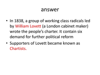 answer
• In 1838, a group of working class radicals led
by William Lovett (a London cabinet maker)
wrote the people’s charter. It contain six
demand for further political reform
• Supporters of Lovett became known as
Chartists.
 