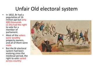 Unfair Old electoral system
• In 1832, Br had a
population of 16
million ppl but only
400 thousands
(2.5%) had the right
to vote for a
member of
parliament.
• Most of the voters
were wealthy
property owners,
and all of them were
male.
• But the Br electoral
system had been
evolving since the
medieval period, the
right to vote varied
across country
 