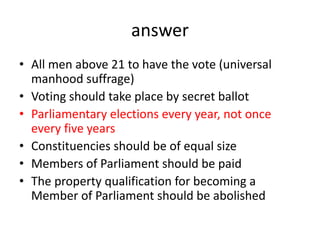 answer
• All men above 21 to have the vote (universal
manhood suffrage)
• Voting should take place by secret ballot
• Parliamentary elections every year, not once
every five years
• Constituencies should be of equal size
• Members of Parliament should be paid
• The property qualification for becoming a
Member of Parliament should be abolished
 