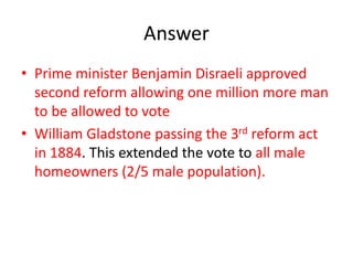 Answer
• Prime minister Benjamin Disraeli approved
second reform allowing one million more man
to be allowed to vote
• William Gladstone passing the 3rd reform act
in 1884. This extended the vote to all male
homeowners (2/5 male population).
 