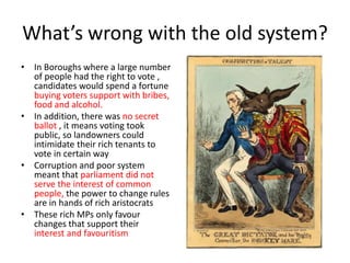 What’s wrong with the old system?
• In Boroughs where a large number
of people had the right to vote ,
candidates would spend a fortune
buying voters support with bribes,
food and alcohol.
• In addition, there was no secret
ballot , it means voting took
public, so landowners could
intimidate their rich tenants to
vote in certain way
• Corruption and poor system
meant that parliament did not
serve the interest of common
people, the power to change rules
are in hands of rich aristocrats
• These rich MPs only favour
changes that support their
interest and favouritism
 