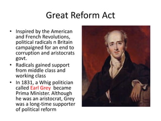 Great Reform Act
• Inspired by the American
and French Revolutions,
political radicals n Britain
campaigned for an end to
corruption and aristocrats
govt.
• Radicals gained support
from middle class and
working class
• In 1831, a Whig politician
called Earl Grey became
Prima Minister. Although
he was an aristocrat, Grey
was a long-time supporter
of political reform
 