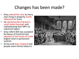 Changes has been made?
• Grey extend the vote to every
man living in property worth
10pounds or more
• He abolished 60 of Britain’s
small rotten borough and
redistributing their MP’s to
industrial region.
• Grey reform Bill was accepted
by House of Common but
rejected at the house of Lords
(higher level in parliament
system)
• At the end Grey resigned and
people were furious about it.
 