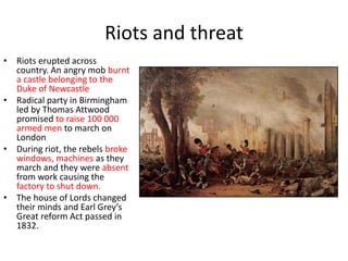 Riots and threat
• Riots erupted across
country. An angry mob burnt
a castle belonging to the
Duke of Newcastle
• Radical party in Birmingham
led by Thomas Attwood
promised to raise 100 000
armed men to march on
London
• During riot, the rebels broke
windows, machines as they
march and they were absent
from work causing the
factory to shut down.
• The house of Lords changed
their minds and Earl Grey’s
Great reform Act passed in
1832.
 