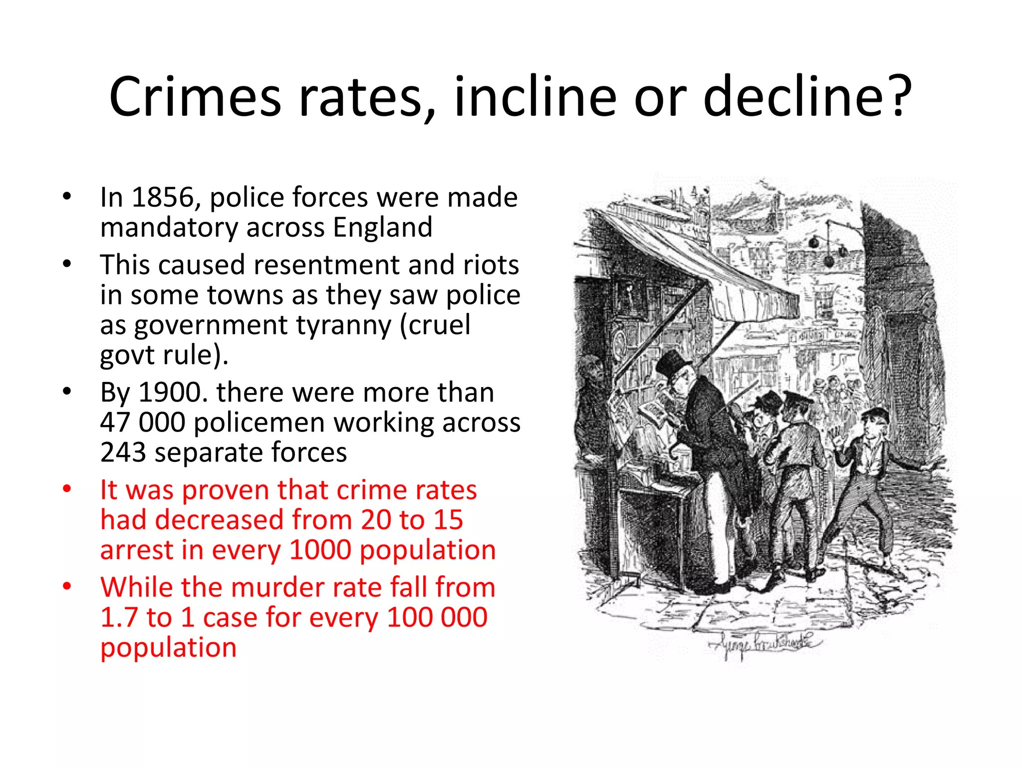 Crimes rates, incline or decline?
• In 1856, police forces were made
mandatory across England
• This caused resentment and riots
in some towns as they saw police
as government tyranny (cruel
govt rule).
• By 1900. there were more than
47 000 policemen working across
243 separate forces
• It was proven that crime rates
had decreased from 20 to 15
arrest in every 1000 population
• While the murder rate fall from
1.7 to 1 case for every 100 000
population
 