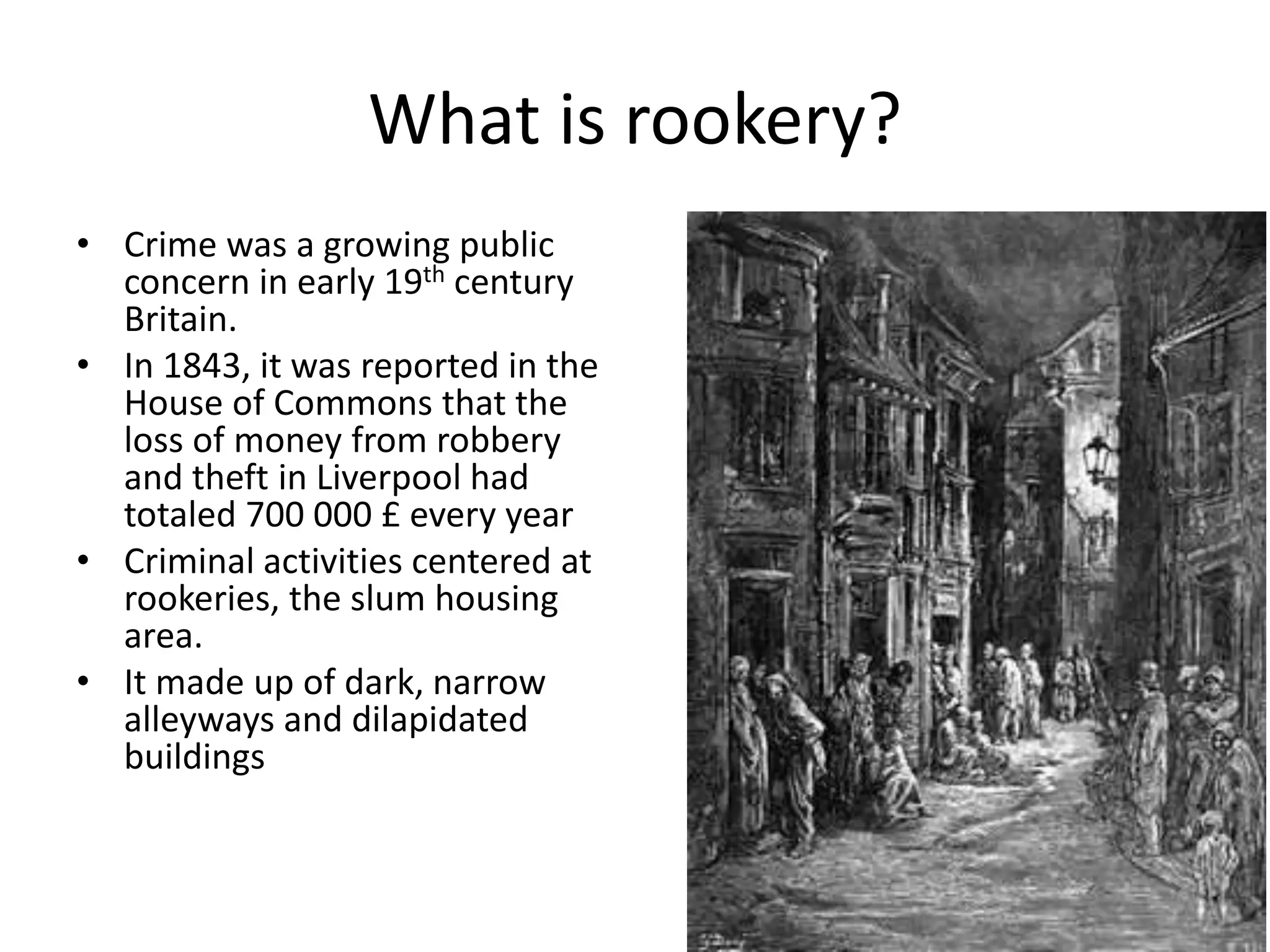 What is rookery?
• Crime was a growing public
concern in early 19th century
Britain.
• In 1843, it was reported in the
House of Commons that the
loss of money from robbery
and theft in Liverpool had
totaled 700 000 £ every year
• Criminal activities centered at
rookeries, the slum housing
area.
• It made up of dark, narrow
alleyways and dilapidated
buildings
 