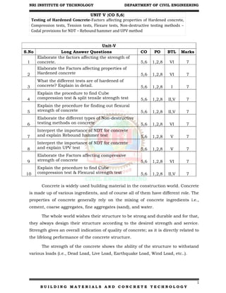 NRI INSTITUTE OF TECHNOLOGY DEPARTMENT OF CIVIL ENGINEERING
1
B U I L D I N G M A T E R I A L S A N D C O N C R E T E T E C H N O L O G Y
UNIT V {CO 5,6}
Testing of Hardened Concrete-Factors affecting properties of Hardened concrete,
Compression tests, Tension tests, Flexure tests, Non-destructive testing methods –
Codal provisions for NDT – Rebound hammer and UPV method
Unit-V
S.No Long Answer Questions CO PO BTL Marks
1
Elaborate the factors affecting the strength of
concrete. 5,6 1,2,8 VI 7
2
Elaborate the Factors affecting properties of
Hardened concrete 5,6 1,2,8 VI 7
3
What the different tests are of hardened of
concrete? Explain in detail. 5,6 1,2,8 I 7
4
Explain the procedure to find Cube
compression test & split tensile strength test 5,6 1,2,8 II,V 7
5
Explain the procedure for finding out flexural
strength of concrete 5,6 1,2,8 II,V 7
6
Elaborate the different types of Non-destructive
testing methods on concrete 5,6 1,2,8 VI 7
7
Interpret the importance of NDT for concrete
and explain Rebound hammer test 5,6 1,2,8 V 7
8
Interpret the importance of NDT for concrete
and explain UPV test 5,6 1,2,8 V 7
9
Elaborate the Factors affecting compressive
strength of concrete 5,6 1,2,8 VI 7
10
Explain the procedure to find Cube
compression test & Flexural strength test 5,6 1,2,8 II,V 7
Concrete is widely used building material in the construction world. Concrete
is made up of various ingredients, and of course all of them have different role. The
properties of concrete generally rely on the mixing of concrete ingredients i.e.,
cement, coarse aggregates, fine aggregates (sand), and water.
The whole world wishes their structure to be strong and durable and for that,
they always design their structure according to the desired strength and service.
Strength gives an overall indication of quality of concrete; as it is directly related to
the lifelong performance of the concrete structure.
The strength of the concrete shows the ability of the structure to withstand
various loads (i.e., Dead Load, Live Load, Earthquake Load, Wind Load, etc..).
 