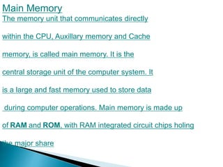 Main Memory
The memory unit that communicates directly
within the CPU, Auxillary memory and Cache
memory, is called main memory. It is the
central storage unit of the computer system. It
is a large and fast memory used to store data
during computer operations. Main memory is made up
of RAM and ROM, with RAM integrated circuit chips holing
the major share
.
 