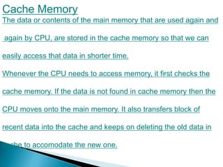 Cache Memory
The data or contents of the main memory that are used again and
again by CPU, are stored in the cache memory so that we can
easily access that data in shorter time.
Whenever the CPU needs to access memory, it first checks the
cache memory. If the data is not found in cache memory then the
CPU moves onto the main memory. It also transfers block of
recent data into the cache and keeps on deleting the old data in
cache to accomodate the new one.
 