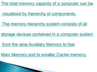 The total memory capacity of a computer can be
visualized by hierarchy of components.
The memory hierarchy system consists of all
storage devices contained in a computer system
from the slow Auxiliary Memory to fast
Main Memory and to smaller Cache memory.
 