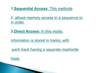 1.Sequential Access: This methods
2. allows memory access in a sequence or
in order.
3.Direct Access: In this mode,
information is stored in tracks, with
each track having a separate read/write
head.
 