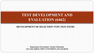 TEST DEVELOPMENT AND
EVALUATION (6462)
DEVELOPMENT OF SELECTION TYPE TEST ITEMS
Department of Secondary Teacher Education
ALLAMA IQBAL OPEN UNIVERSITY, ISLAMABAD
 