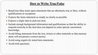 How to Write True/False
 Based true-false items upon statements that are absolutely true or false, without
qualifications or exceptions
 Express the items statement as simply as clearly as possible.
 Express a single idea in each test item.
 Include enough background information and qualifications so that the ability to
respond correctly to the item does not depend on some special, uncommon
knowledge.
 Avoid lifting statements from the text, lecture or other materials so that memory
alone will not permit a correct answer.
 Avoid using negatively stated item statements.
 Avoid trick questions.
 