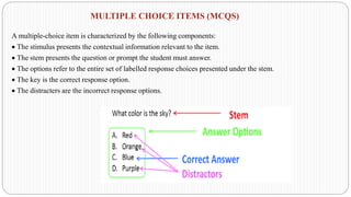 MULTIPLE CHOICE ITEMS (MCQS)
A multiple-choice item is characterized by the following components:
• The stimulus presents the contextual information relevant to the item.
• The stem presents the question or prompt the student must answer.
• The options refer to the entire set of labelled response choices presented under the stem.
• The key is the correct response option.
• The distracters are the incorrect response options.
 