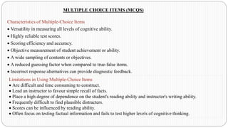 MULTIPLE CHOICE ITEMS (MCQS)
Characteristics of Multiple-Choice Items
• Versatility in measuring all levels of cognitive ability.
• Highly reliable test scores.
• Scoring efficiency and accuracy.
• Objective measurement of student achievement or ability.
• A wide sampling of contents or objectives.
• A reduced guessing factor when compared to true-false items.
• Incorrect response alternatives can provide diagnostic feedback.
Limitations in Using Multiple-Choice Items
• Are difficult and time consuming to construct.
• Lead an instructor to favour simple recall of facts.
• Place a high degree of dependence on the student's reading ability and instructor's writing ability.
• Frequently difficult to find plausible distracters.
• Scores can be influenced by reading ability.
• Often focus on testing factual information and fails to test higher levels of cognitive thinking.
 