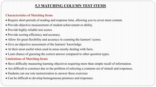 5.3 MATCHING COLUMN TEST ITEMS
Characteristics of Matching Items
• Require short periods of reading and response time, allowing you to cover more content.
• Provide objective measurement of student achievement or ability.
• Provide highly reliable test scores.
• Provide scoring efficiency and accuracy.
• Allow for great flexibility and accuracy in counting the learners’ scores.
• Give an objective assessment of the learners’ knowledge.
• At their most useful when used in areas mostly dealing with facts.
• Least chance of guessing the correct answer compared to other question types.
Limitations of Matching Items
• Have difficulty measuring learning objectives requiring more than simple recall of information.
• Are difficult to construct due to the problem of selecting a common set of stimuli and responses.
• Students can use rote memorization to answer these exercises
• Can be difficult to develop homogeneous premises and responses.
 