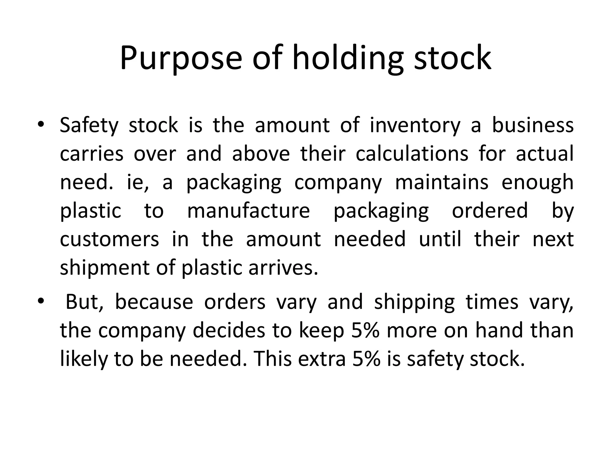 Purpose of holding stock
• Safety stock is the amount of inventory a business
carries over and above their calculations for actual
need. ie, a packaging company maintains enough
plastic to manufacture packaging ordered by
customers in the amount needed until their next
shipment of plastic arrives.
• But, because orders vary and shipping times vary,
the company decides to keep 5% more on hand than
likely to be needed. This extra 5% is safety stock.
 