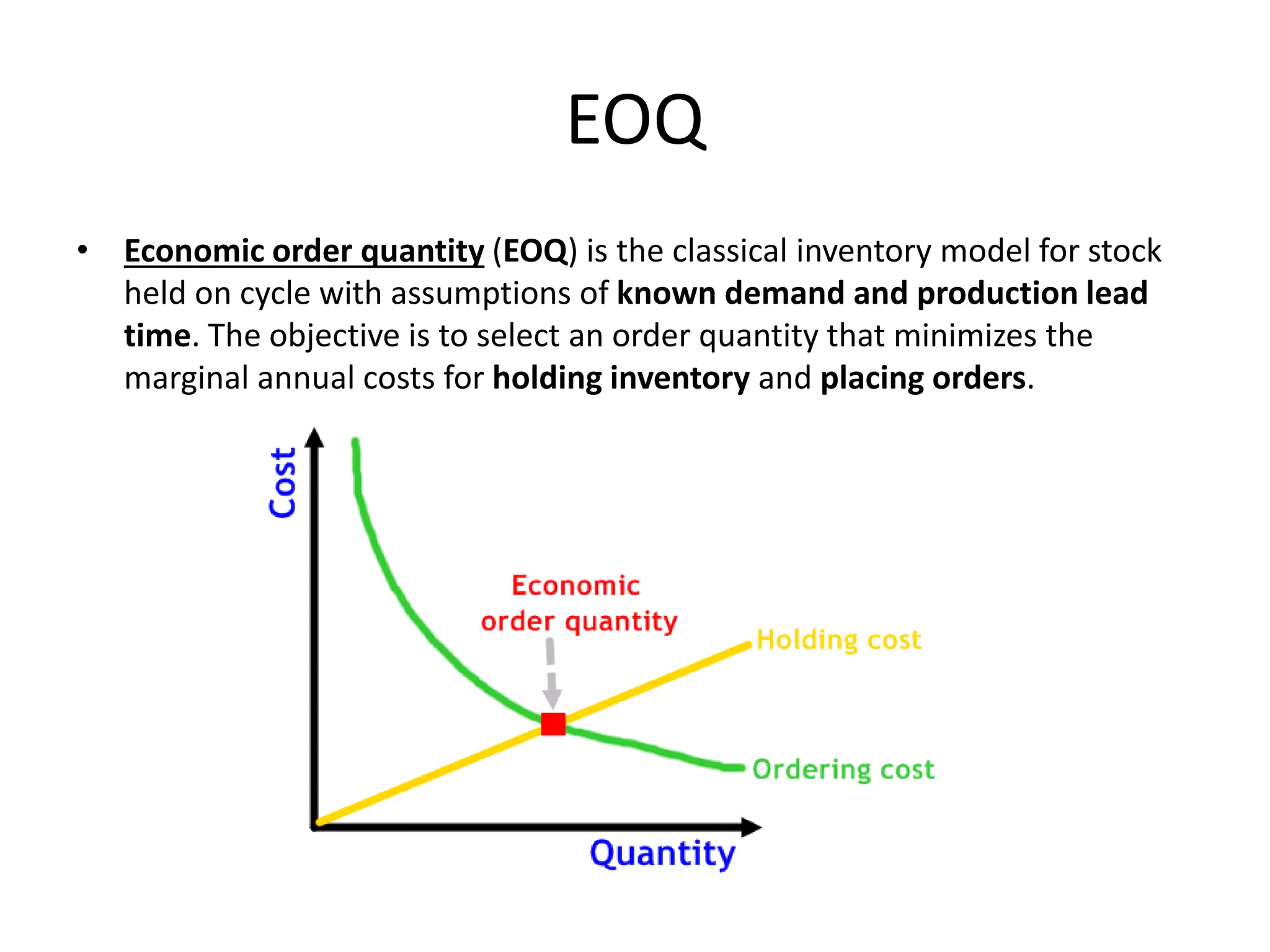 EOQ
• Economic order quantity (EOQ) is the classical inventory model for stock
held on cycle with assumptions of known demand and production lead
time. The objective is to select an order quantity that minimizes the
marginal annual costs for holding inventory and placing orders.
 