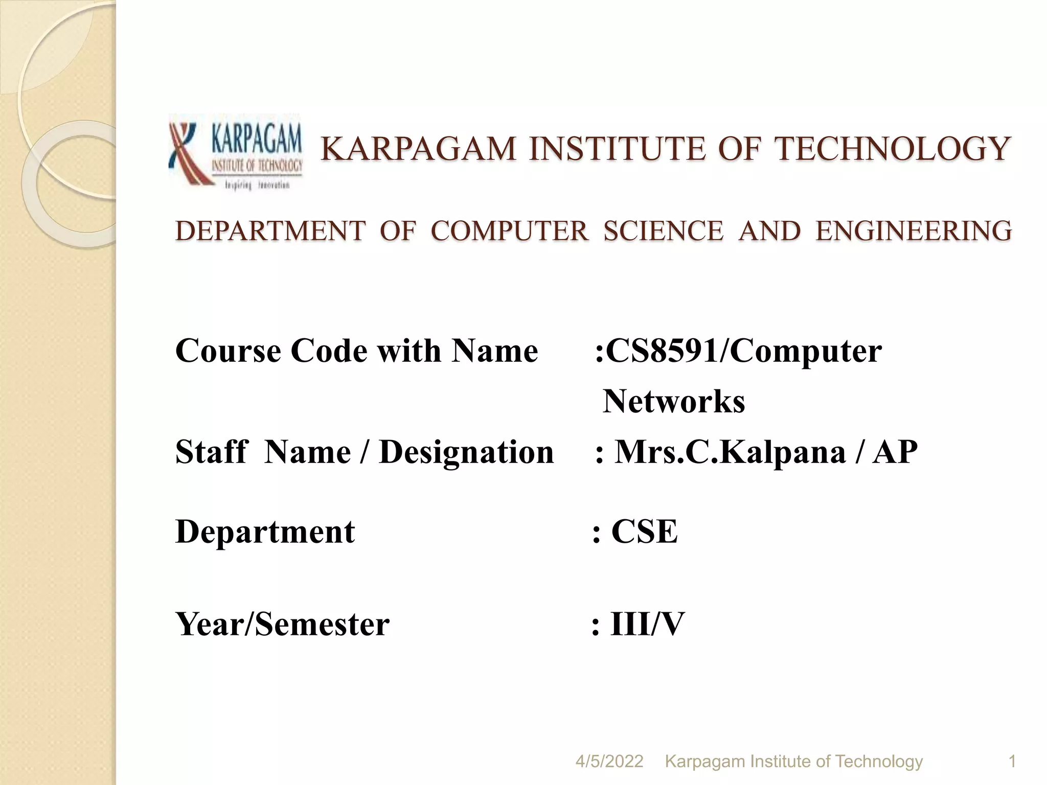 KARPAGAM INSTITUTE OF TECHNOLOGY
DEPARTMENT OF COMPUTER SCIENCE AND ENGINEERING
Course Code with Name :CS8591/Computer
Networks
Staff Name / Designation : Mrs.C.Kalpana / AP
Department : CSE
Year/Semester : III/V
1
Karpagam Institute of Technology
4/5/2022
 