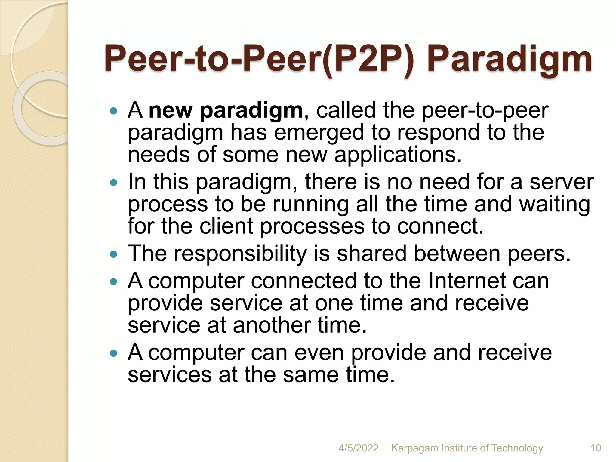 Peer-to-Peer(P2P) Paradigm
 A new paradigm, called the peer-to-peer
paradigm has emerged to respond to the
needs of some new applications.
 In this paradigm, there is no need for a server
process to be running all the time and waiting
for the client processes to connect.
 The responsibility is shared between peers.
 A computer connected to the Internet can
provide service at one time and receive
service at another time.
 A computer can even provide and receive
services at the same time.
4/5/2022 Karpagam Institute of Technology 10
 