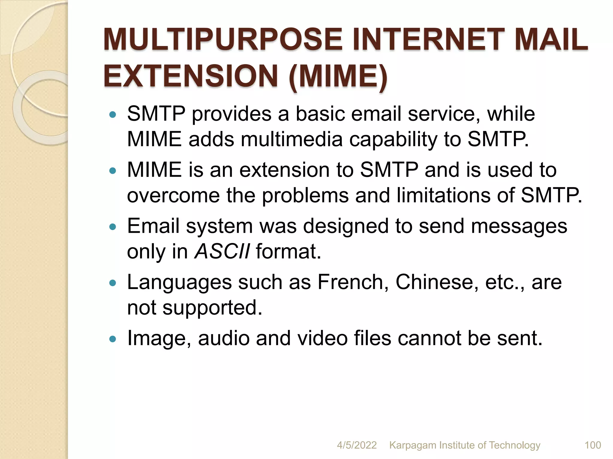MULTIPURPOSE INTERNET MAIL
EXTENSION (MIME)
 SMTP provides a basic email service, while
MIME adds multimedia capability to SMTP.
 MIME is an extension to SMTP and is used to
overcome the problems and limitations of SMTP.
 Email system was designed to send messages
only in ASCII format.
 Languages such as French, Chinese, etc., are
not supported.
 Image, audio and video files cannot be sent.
4/5/2022 Karpagam Institute of Technology 100
 