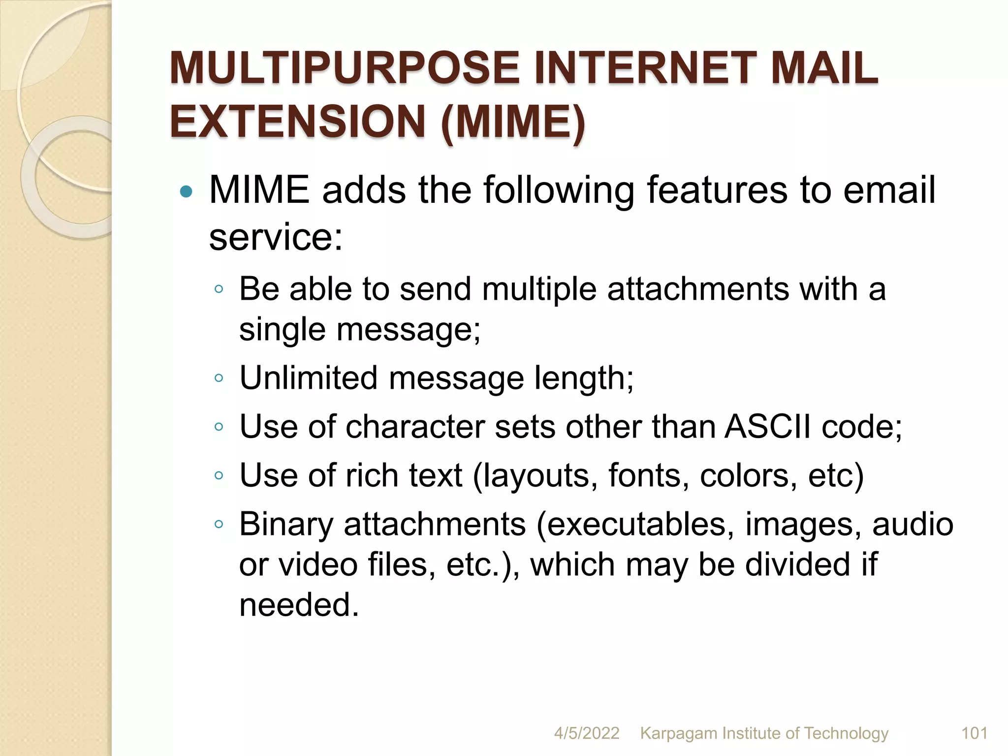 MULTIPURPOSE INTERNET MAIL
EXTENSION (MIME)
 MIME adds the following features to email
service:
◦ Be able to send multiple attachments with a
single message;
◦ Unlimited message length;
◦ Use of character sets other than ASCII code;
◦ Use of rich text (layouts, fonts, colors, etc)
◦ Binary attachments (executables, images, audio
or video files, etc.), which may be divided if
needed.
4/5/2022 Karpagam Institute of Technology 101
 