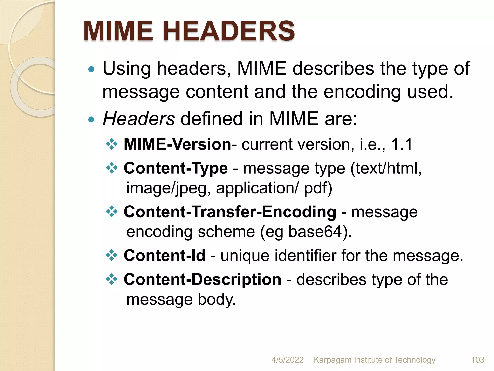 MIME HEADERS
 Using headers, MIME describes the type of
message content and the encoding used.
 Headers defined in MIME are:
 MIME-Version- current version, i.e., 1.1
 Content-Type - message type (text/html,
image/jpeg, application/ pdf)
 Content-Transfer-Encoding - message
encoding scheme (eg base64).
 Content-Id - unique identifier for the message.
 Content-Description - describes type of the
message body.
4/5/2022 Karpagam Institute of Technology 103
 