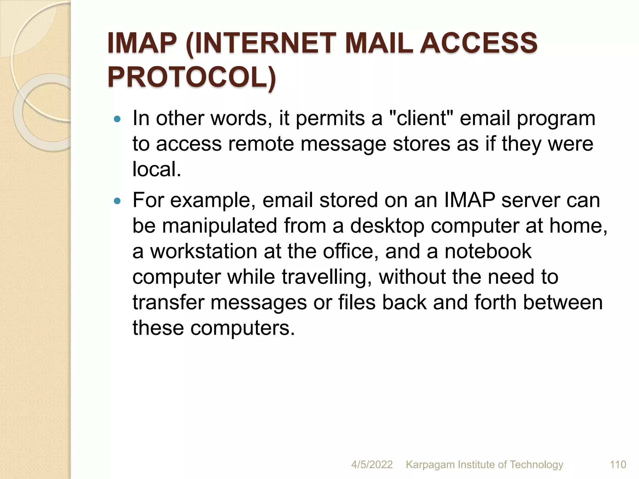 IMAP (INTERNET MAIL ACCESS
PROTOCOL)
 In other words, it permits a "client" email program
to access remote message stores as if they were
local.
 For example, email stored on an IMAP server can
be manipulated from a desktop computer at home,
a workstation at the office, and a notebook
computer while travelling, without the need to
transfer messages or files back and forth between
these computers.
4/5/2022 Karpagam Institute of Technology 110
 