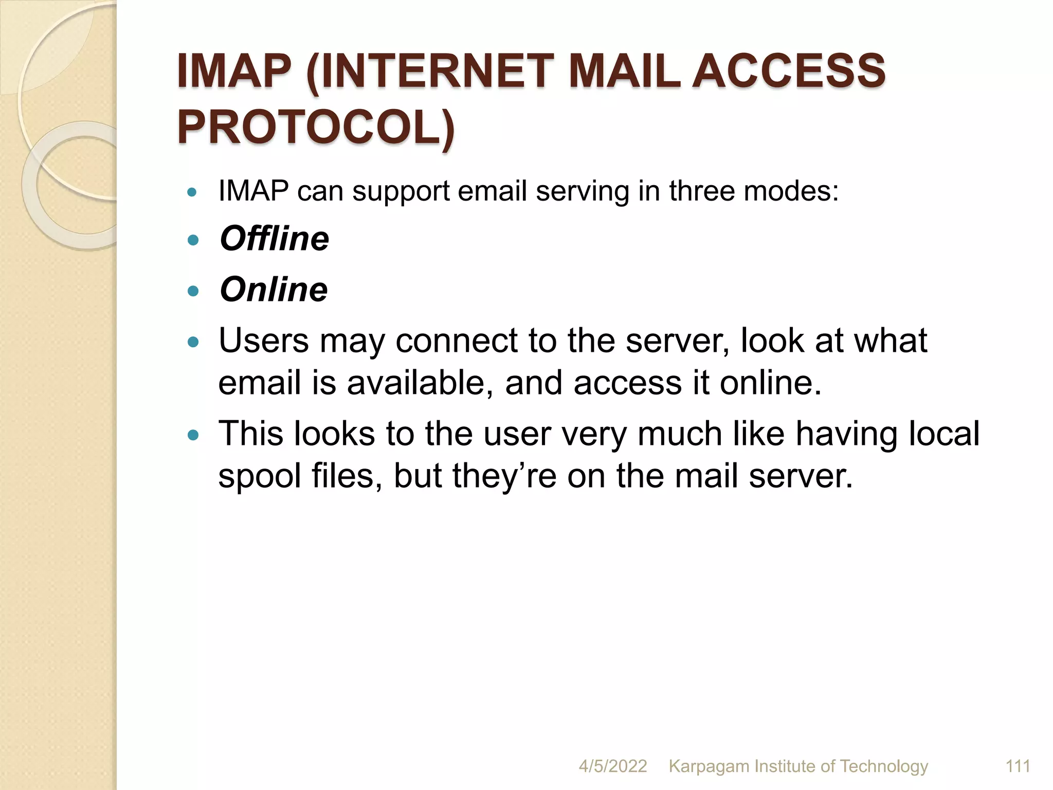 IMAP (INTERNET MAIL ACCESS
PROTOCOL)
 IMAP can support email serving in three modes:
 Offline
 Online
 Users may connect to the server, look at what
email is available, and access it online.
 This looks to the user very much like having local
spool files, but they’re on the mail server.
4/5/2022 Karpagam Institute of Technology 111
 