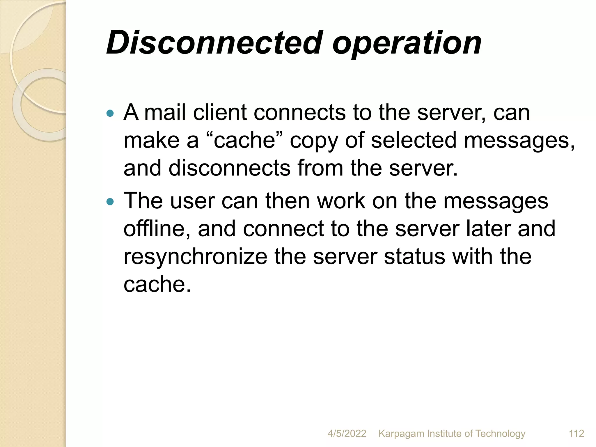 Disconnected operation
 A mail client connects to the server, can
make a “cache” copy of selected messages,
and disconnects from the server.
 The user can then work on the messages
offline, and connect to the server later and
resynchronize the server status with the
cache.
4/5/2022 Karpagam Institute of Technology 112
 