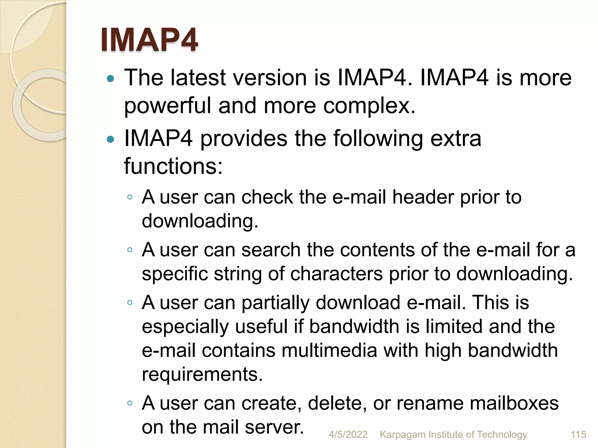 IMAP4
 The latest version is IMAP4. IMAP4 is more
powerful and more complex.
 IMAP4 provides the following extra
functions:
◦ A user can check the e-mail header prior to
downloading.
◦ A user can search the contents of the e-mail for a
specific string of characters prior to downloading.
◦ A user can partially download e-mail. This is
especially useful if bandwidth is limited and the
e-mail contains multimedia with high bandwidth
requirements.
◦ A user can create, delete, or rename mailboxes
on the mail server. 4/5/2022 Karpagam Institute of Technology 115
 