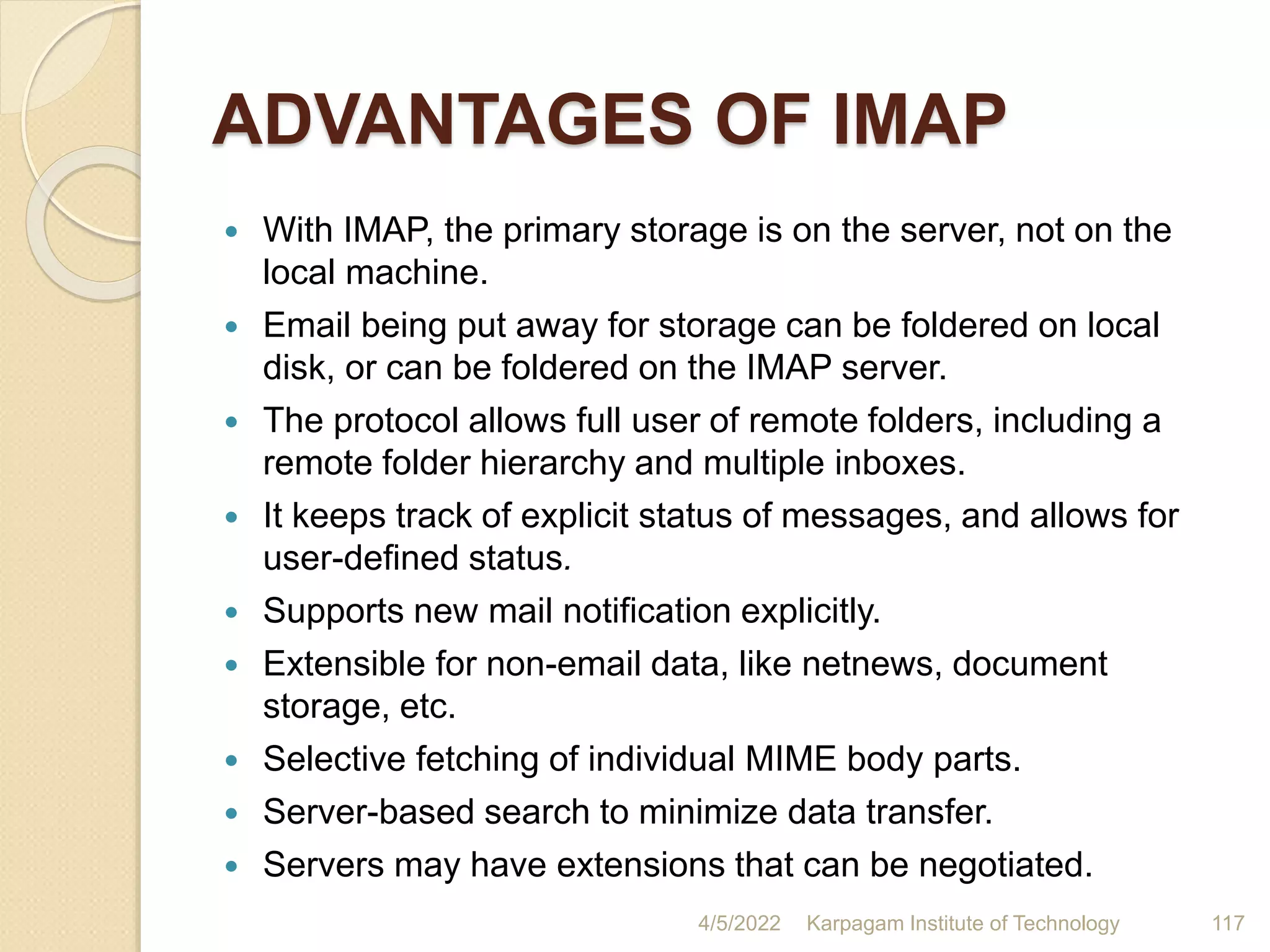 ADVANTAGES OF IMAP
 With IMAP, the primary storage is on the server, not on the
local machine.
 Email being put away for storage can be foldered on local
disk, or can be foldered on the IMAP server.
 The protocol allows full user of remote folders, including a
remote folder hierarchy and multiple inboxes.
 It keeps track of explicit status of messages, and allows for
user-defined status.
 Supports new mail notification explicitly.
 Extensible for non-email data, like netnews, document
storage, etc.
 Selective fetching of individual MIME body parts.
 Server-based search to minimize data transfer.
 Servers may have extensions that can be negotiated.
4/5/2022 Karpagam Institute of Technology 117
 