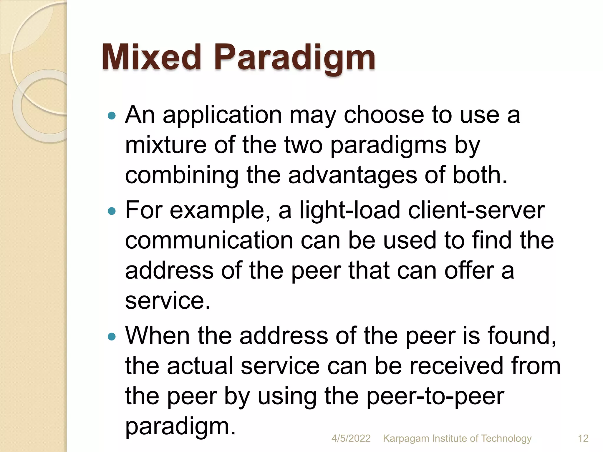 Mixed Paradigm
 An application may choose to use a
mixture of the two paradigms by
combining the advantages of both.
 For example, a light-load client-server
communication can be used to find the
address of the peer that can offer a
service.
 When the address of the peer is found,
the actual service can be received from
the peer by using the peer-to-peer
paradigm. 4/5/2022 Karpagam Institute of Technology 12
 