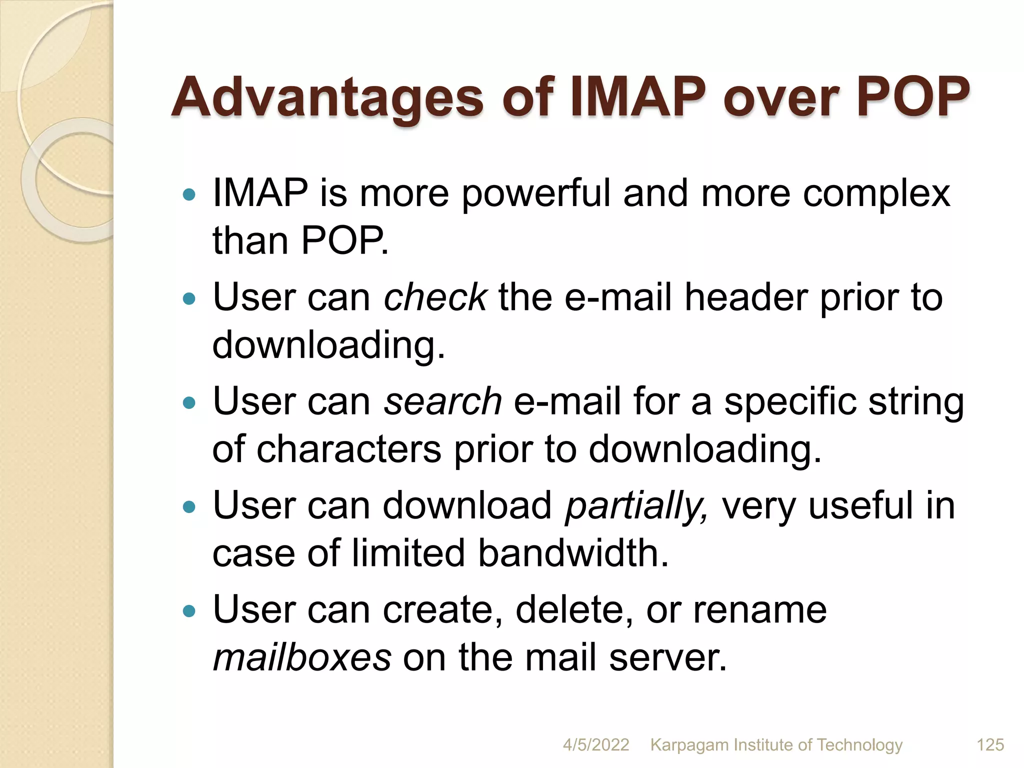 Advantages of IMAP over POP
 IMAP is more powerful and more complex
than POP.
 User can check the e-mail header prior to
downloading.
 User can search e-mail for a specific string
of characters prior to downloading.
 User can download partially, very useful in
case of limited bandwidth.
 User can create, delete, or rename
mailboxes on the mail server.
4/5/2022 Karpagam Institute of Technology 125
 