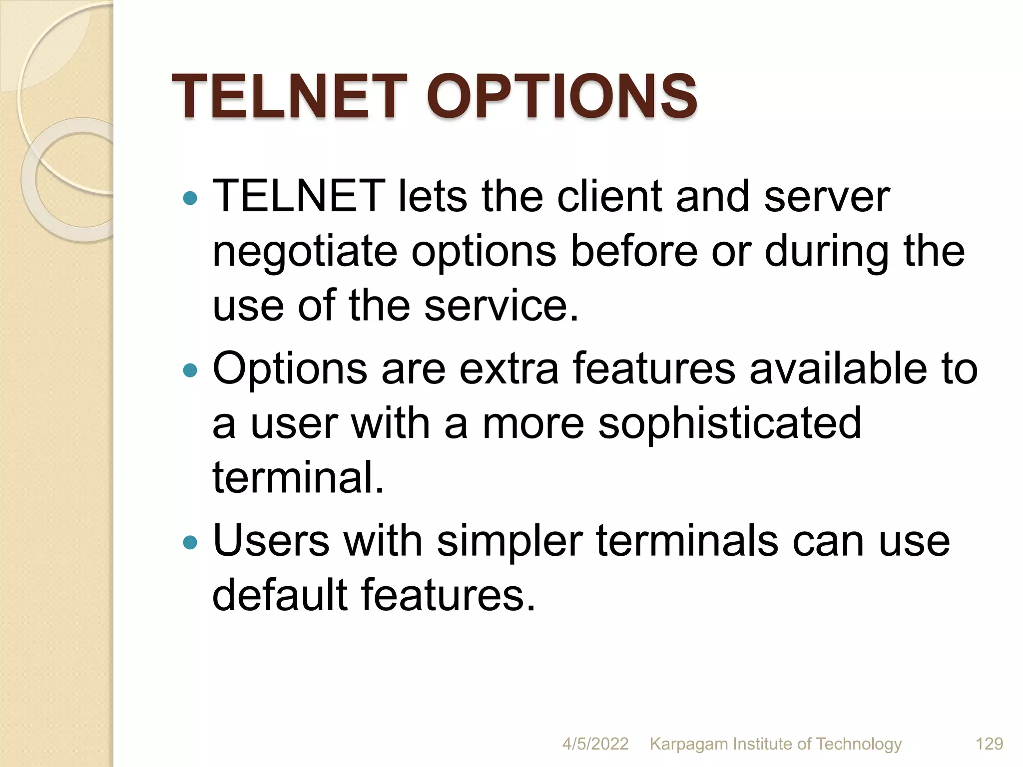 TELNET OPTIONS
 TELNET lets the client and server
negotiate options before or during the
use of the service.
 Options are extra features available to
a user with a more sophisticated
terminal.
 Users with simpler terminals can use
default features.
4/5/2022 Karpagam Institute of Technology 129
 
