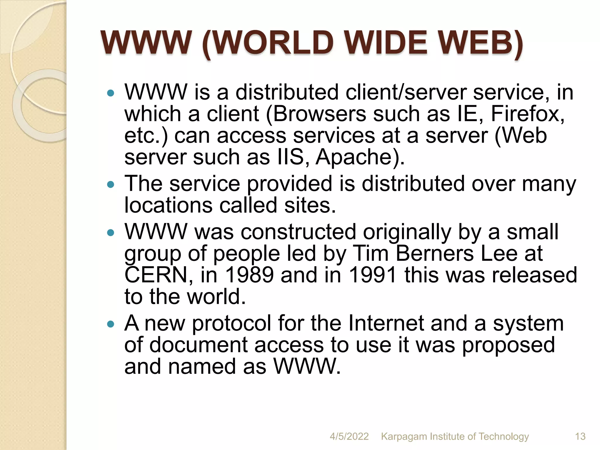 WWW (WORLD WIDE WEB)
 WWW is a distributed client/server service, in
which a client (Browsers such as IE, Firefox,
etc.) can access services at a server (Web
server such as IIS, Apache).
 The service provided is distributed over many
locations called sites.
 WWW was constructed originally by a small
group of people led by Tim Berners Lee at
CERN, in 1989 and in 1991 this was released
to the world.
 A new protocol for the Internet and a system
of document access to use it was proposed
and named as WWW.
4/5/2022 Karpagam Institute of Technology 13
 
