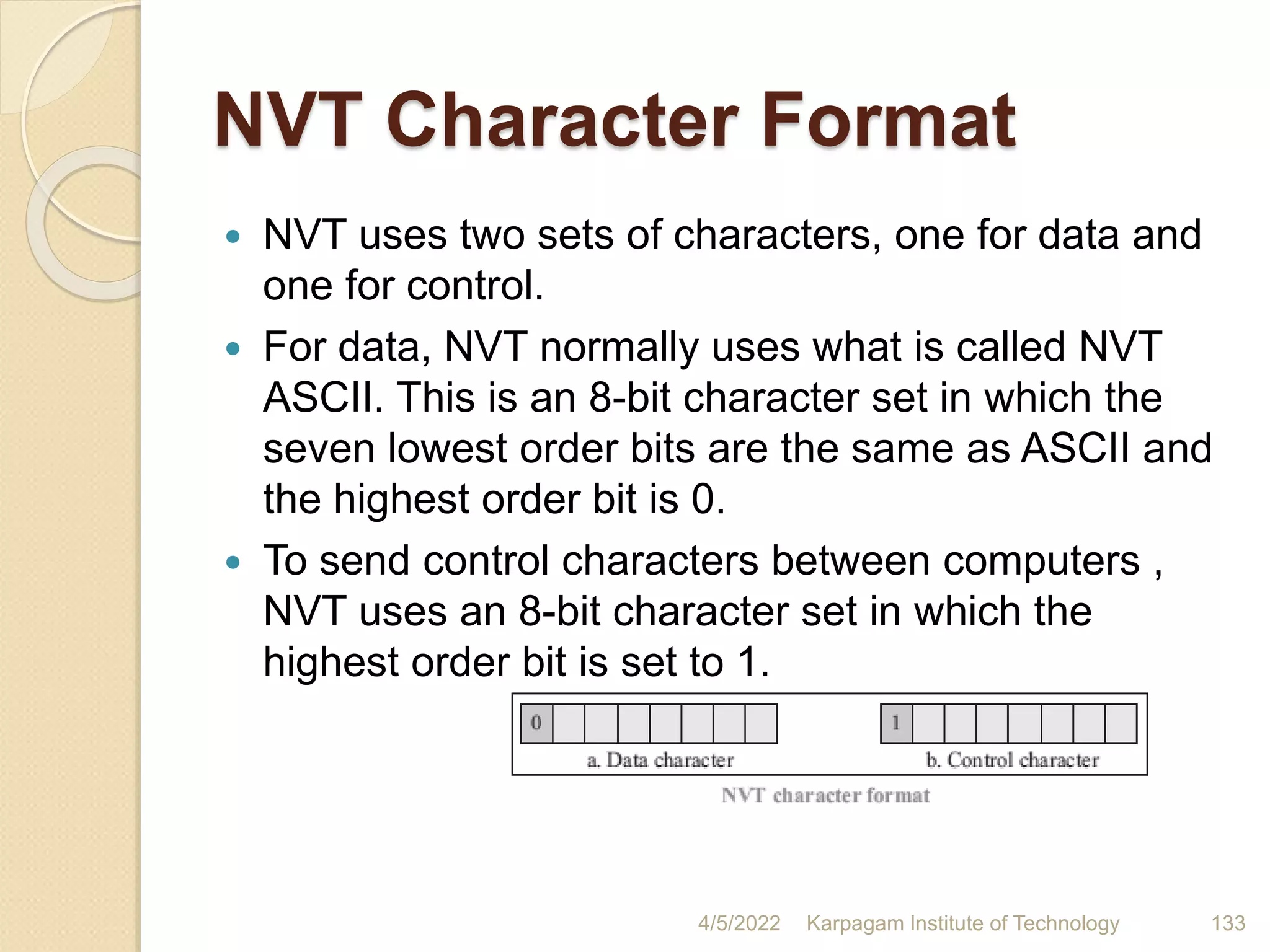 NVT Character Format
 NVT uses two sets of characters, one for data and
one for control.
 For data, NVT normally uses what is called NVT
ASCII. This is an 8-bit character set in which the
seven lowest order bits are the same as ASCII and
the highest order bit is 0.
 To send control characters between computers ,
NVT uses an 8-bit character set in which the
highest order bit is set to 1.
4/5/2022 Karpagam Institute of Technology 133
 