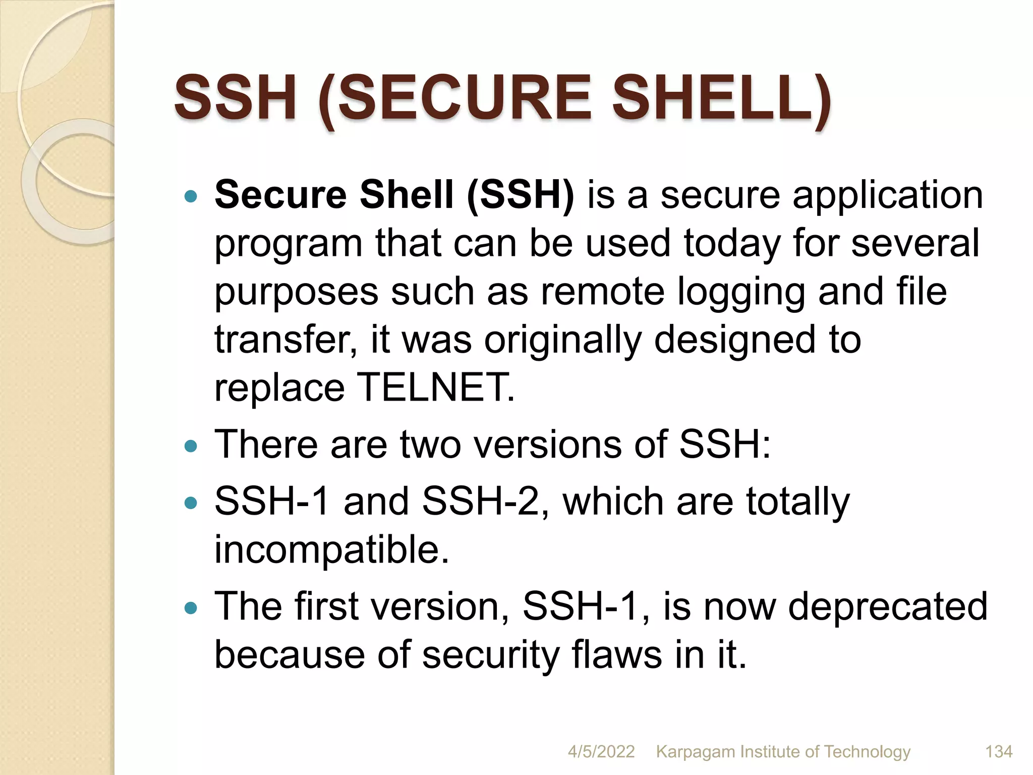 SSH (SECURE SHELL)
 Secure Shell (SSH) is a secure application
program that can be used today for several
purposes such as remote logging and file
transfer, it was originally designed to
replace TELNET.
 There are two versions of SSH:
 SSH-1 and SSH-2, which are totally
incompatible.
 The first version, SSH-1, is now deprecated
because of security flaws in it.
4/5/2022 Karpagam Institute of Technology 134
 