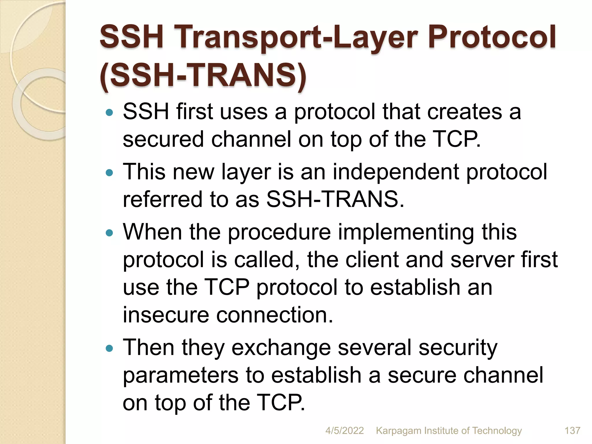 SSH Transport-Layer Protocol
(SSH-TRANS)
 SSH first uses a protocol that creates a
secured channel on top of the TCP.
 This new layer is an independent protocol
referred to as SSH-TRANS.
 When the procedure implementing this
protocol is called, the client and server first
use the TCP protocol to establish an
insecure connection.
 Then they exchange several security
parameters to establish a secure channel
on top of the TCP.
4/5/2022 Karpagam Institute of Technology 137
 